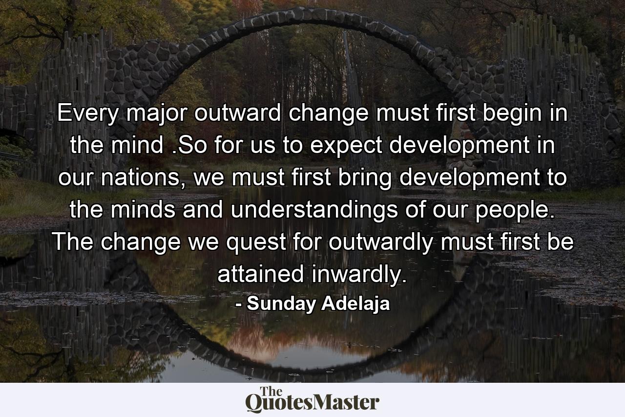 Every major outward change must first begin in the mind .So for us to expect development in our nations, we must first bring development to the minds and understandings of our people. The change we quest for outwardly must first be attained inwardly. - Quote by Sunday Adelaja