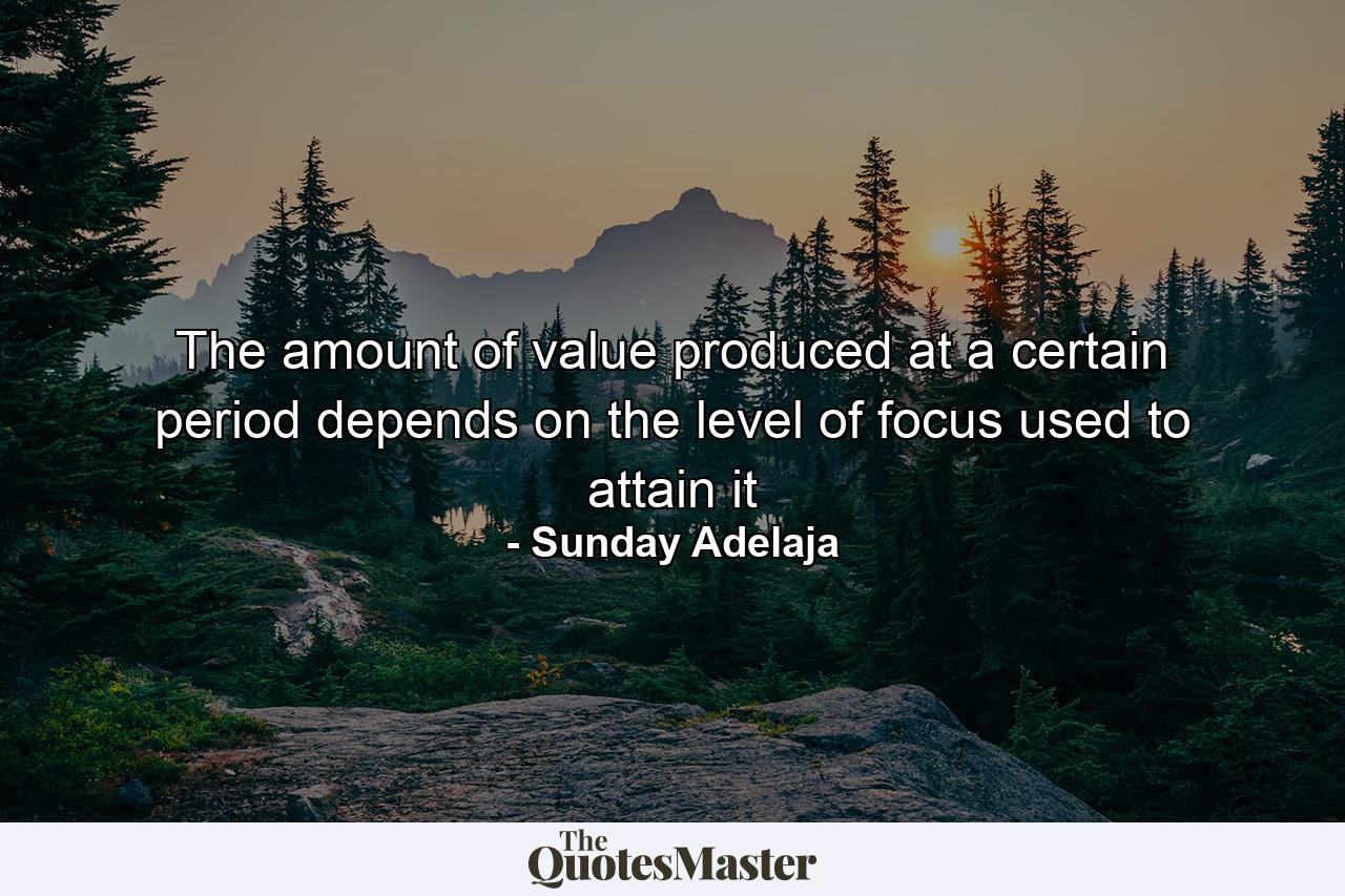 The amount of value produced at a certain period depends on the level of focus used to attain it - Quote by Sunday Adelaja