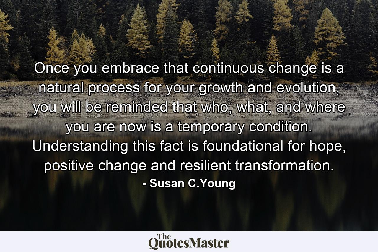 Once you embrace that continuous change is a natural process for your growth and evolution, you will be reminded that who, what, and where you are now is a temporary condition. Understanding this fact is foundational for hope, positive change and resilient transformation. - Quote by Susan C.Young