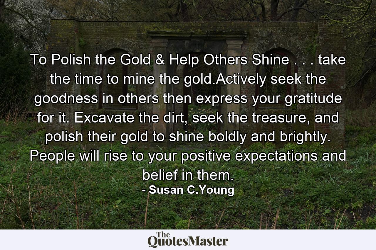 To Polish the Gold & Help Others Shine . . . take the time to mine the gold.Actively seek the goodness in others then express your gratitude for it. Excavate the dirt, seek the treasure, and polish their gold to shine boldly and brightly. People will rise to your positive expectations and belief in them. - Quote by Susan C.Young