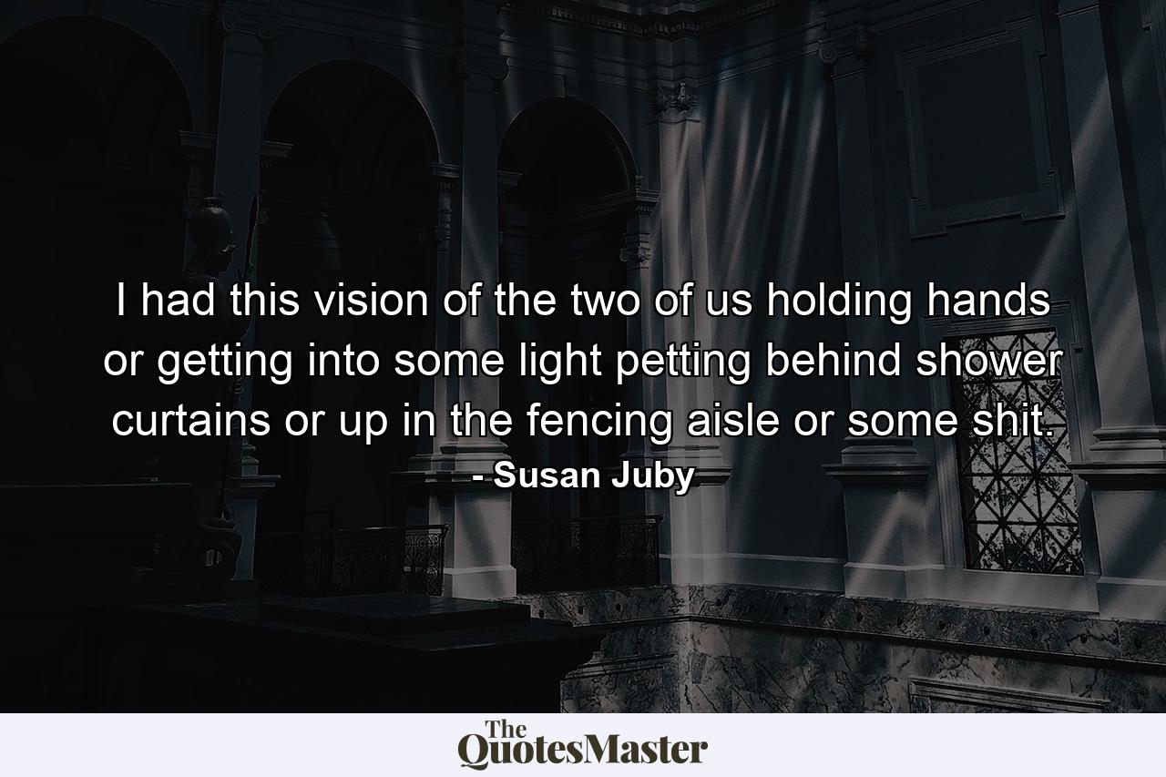 I had this vision of the two of us holding hands or getting into some light petting behind shower curtains or up in the fencing aisle or some shit. - Quote by Susan Juby