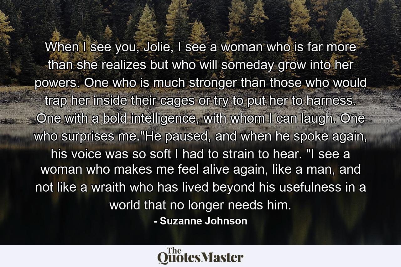 When I see you, Jolie, I see a woman who is far more than she realizes but who will someday grow into her powers. One who is much stronger than those who would trap her inside their cages or try to put her to harness. One with a bold intelligence, with whom I can laugh. One who surprises me.