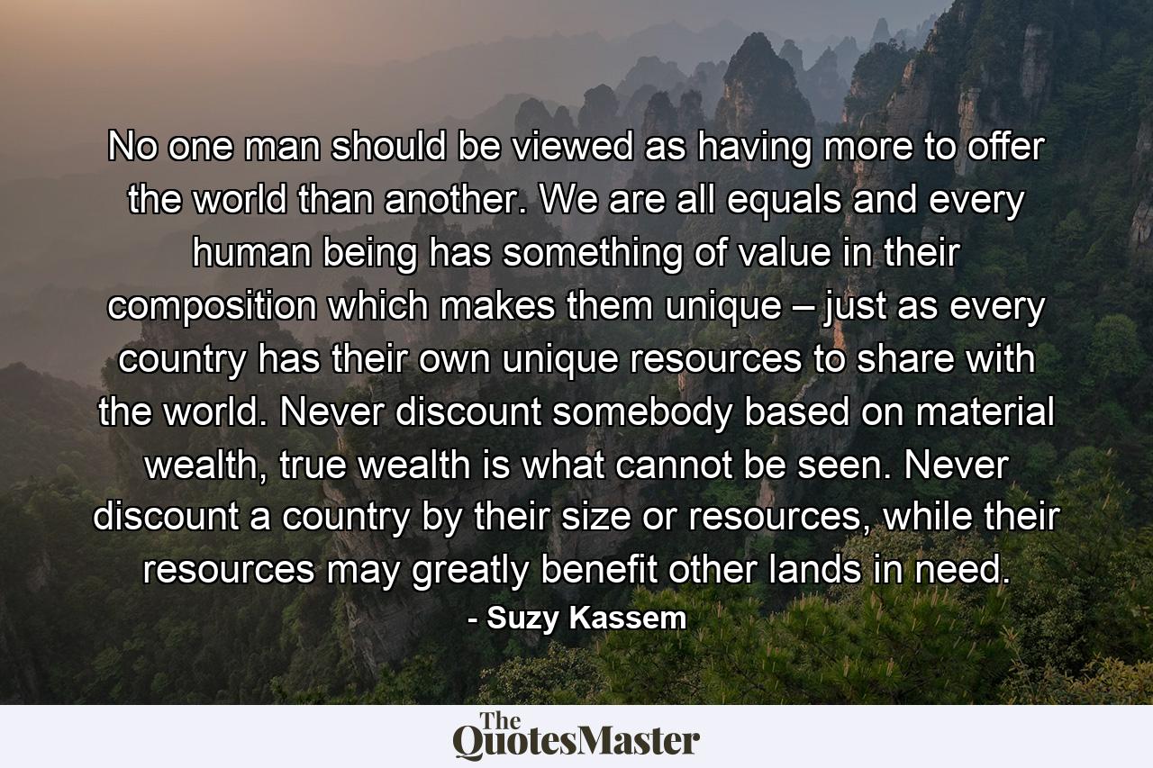 No one man should be viewed as having more to offer the world than another. We are all equals and every human being has something of value in their composition which makes them unique – just as every country has their own unique resources to share with the world. Never discount somebody based on material wealth, true wealth is what cannot be seen. Never discount a country by their size or resources, while their resources may greatly benefit other lands in need. - Quote by Suzy Kassem