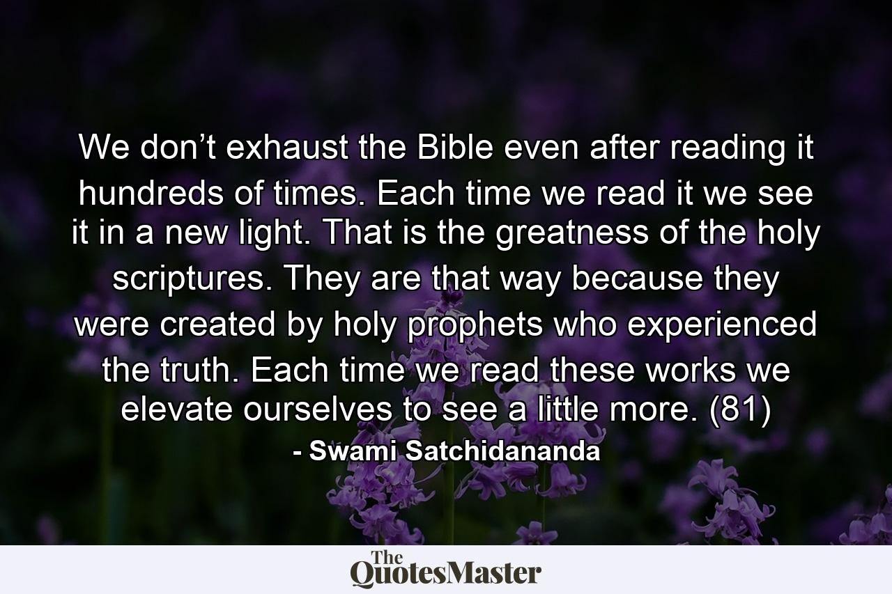 We don’t exhaust the Bible even after reading it hundreds of times. Each time we read it we see it in a new light. That is the greatness of the holy scriptures. They are that way because they were created by holy prophets who experienced the truth. Each time we read these works we elevate ourselves to see a little more. (81) - Quote by Swami Satchidananda