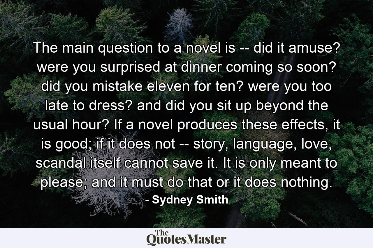 The main question to a novel is -- did it amuse? were you surprised at dinner coming so soon? did you mistake eleven for ten? were you too late to dress? and did you sit up beyond the usual hour? If a novel produces these effects, it is good; if it does not -- story, language, love, scandal itself cannot save it. It is only meant to please; and it must do that or it does nothing. - Quote by Sydney Smith