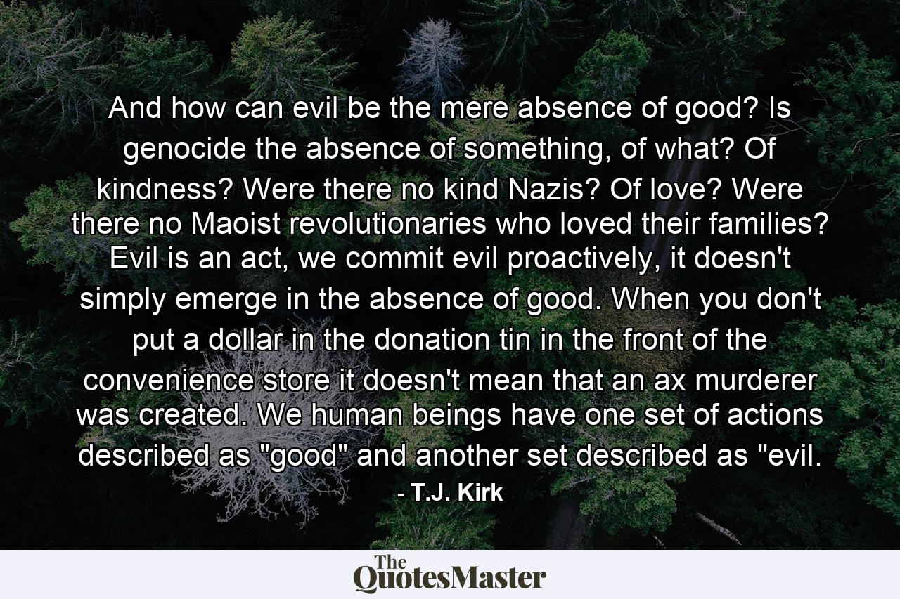 And how can evil be the mere absence of good? Is genocide the absence of something, of what? Of kindness? Were there no kind Nazis? Of love? Were there no Maoist revolutionaries who loved their families? Evil is an act, we commit evil proactively, it doesn't simply emerge in the absence of good. When you don't put a dollar in the donation tin in the front of the convenience store it doesn't mean that an ax murderer was created. We human beings have one set of actions described as 