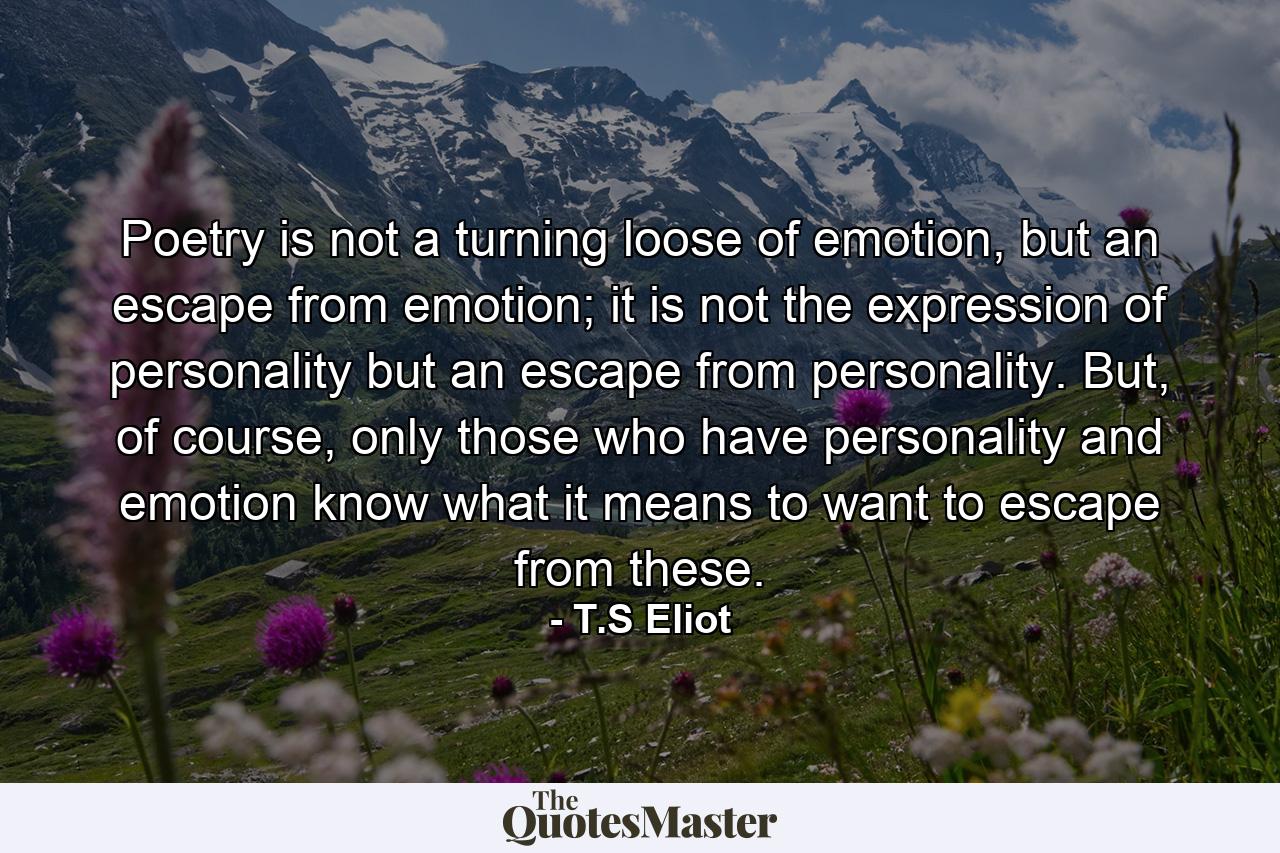 Poetry is not a turning loose of emotion, but an escape from emotion; it is not the expression of personality but an escape from personality. But, of course, only those who have personality and emotion know what it means to want to escape from these. - Quote by T.S Eliot