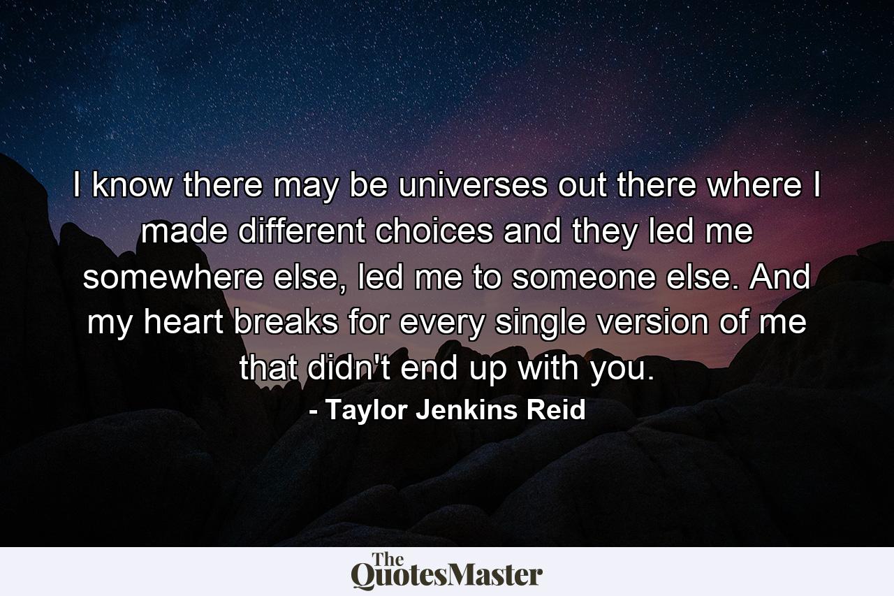 I know there may be universes out there where I made different choices and they led me somewhere else, led me to someone else. And my heart breaks for every single version of me that didn't end up with you. - Quote by Taylor Jenkins Reid