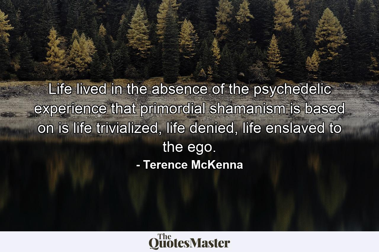 Life lived in the absence of the psychedelic experience that primordial shamanism is based on is life trivialized, life denied, life enslaved to the ego. - Quote by Terence McKenna