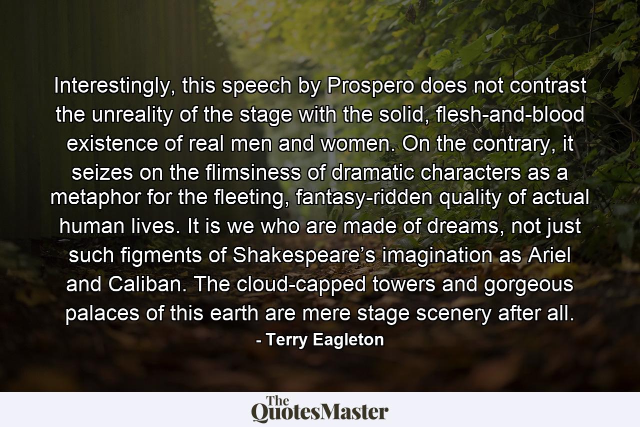 Interestingly, this speech by Prospero does not contrast the unreality of the stage with the solid, flesh-and-blood existence of real men and women. On the contrary, it seizes on the flimsiness of dramatic characters as a metaphor for the fleeting, fantasy-ridden quality of actual human lives. It is we who are made of dreams, not just such figments of Shakespeare’s imagination as Ariel and Caliban. The cloud-capped towers and gorgeous palaces of this earth are mere stage scenery after all. - Quote by Terry Eagleton