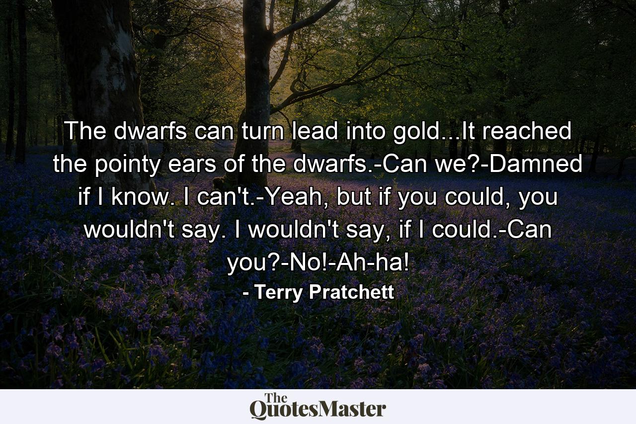 The dwarfs can turn lead into gold...It reached the pointy ears of the dwarfs.-Can we?-Damned if I know. I can't.-Yeah, but if you could, you wouldn't say. I wouldn't say, if I could.-Can you?-No!-Ah-ha! - Quote by Terry Pratchett