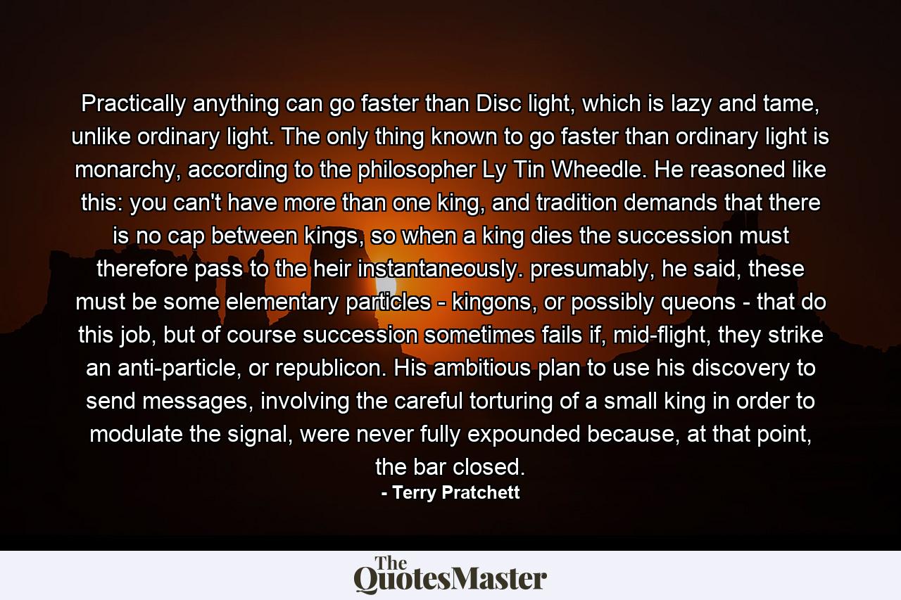 Practically anything can go faster than Disc light, which is lazy and tame, unlike ordinary light. The only thing known to go faster than ordinary light is monarchy, according to the philosopher Ly Tin Wheedle. He reasoned like this: you can't have more than one king, and tradition demands that there is no cap between kings, so when a king dies the succession must therefore pass to the heir instantaneously. presumably, he said, these must be some elementary particles - kingons, or possibly queons - that do this job, but of course succession sometimes fails if, mid-flight, they strike an anti-particle, or republicon. His ambitious plan to use his discovery to send messages, involving the careful torturing of a small king in order to modulate the signal, were never fully expounded because, at that point, the bar closed. - Quote by Terry Pratchett