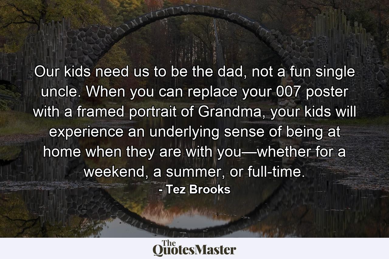 Our kids need us to be the dad, not a fun single uncle. When you can replace your 007 poster with a framed portrait of Grandma, your kids will experience an underlying sense of being at home when they are with you—whether for a weekend, a summer, or full-time. - Quote by Tez Brooks