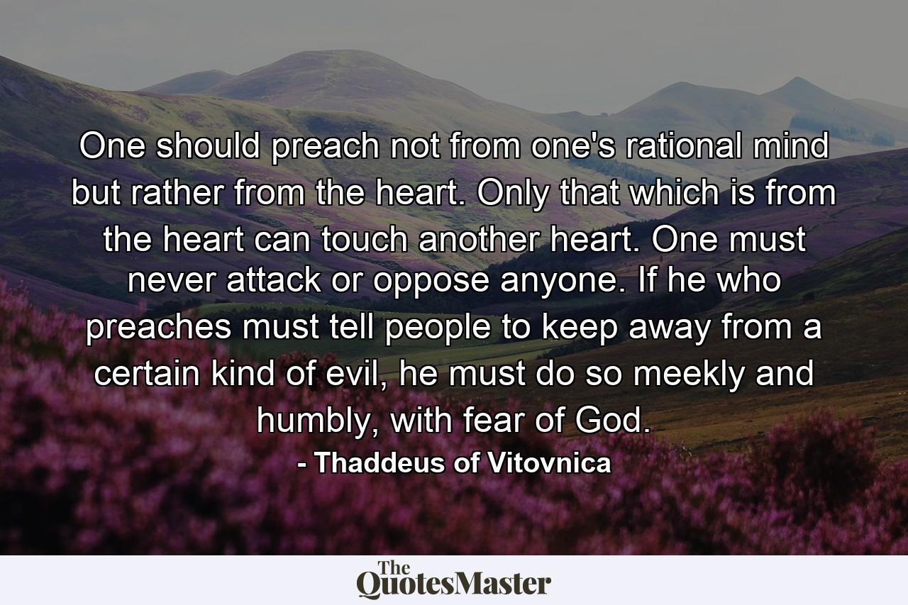 One should preach not from one's rational mind but rather from the heart. Only that which is from the heart can touch another heart. One must never attack or oppose anyone. If he who preaches must tell people to keep away from a certain kind of evil, he must do so meekly and humbly, with fear of God. - Quote by Thaddeus of Vitovnica