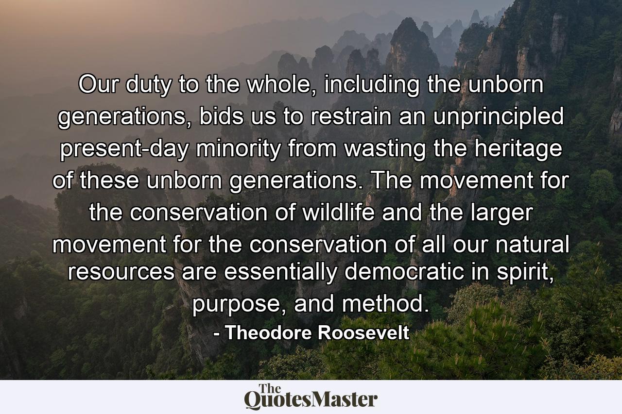 Our duty to the whole, including the unborn generations, bids us to restrain an unprincipled present-day minority from wasting the heritage of these unborn generations. The movement for the conservation of wildlife and the larger movement for the conservation of all our natural resources are essentially democratic in spirit, purpose, and method. - Quote by Theodore Roosevelt