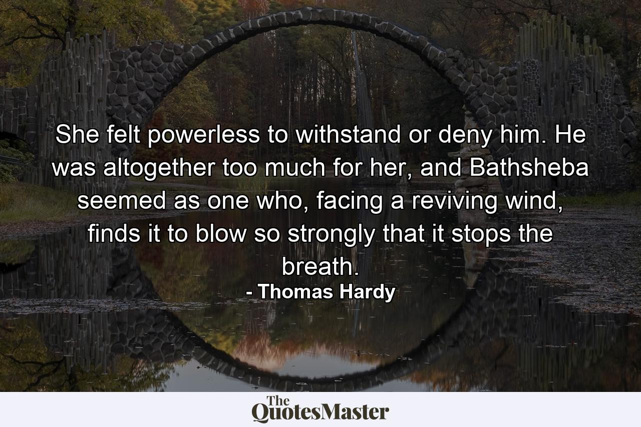 She felt powerless to withstand or deny him. He was altogether too much for her, and Bathsheba seemed as one who, facing a reviving wind, finds it to blow so strongly that it stops the breath. - Quote by Thomas Hardy