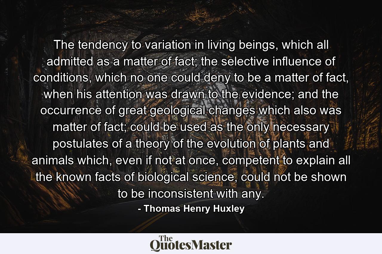 The tendency to variation in living beings, which all admitted as a matter of fact; the selective influence of conditions, which no one could deny to be a matter of fact, when his attention was drawn to the evidence; and the occurrence of great geological changes which also was matter of fact; could be used as the only necessary postulates of a theory of the evolution of plants and animals which, even if not at once, competent to explain all the known facts of biological science, could not be shown to be inconsistent with any. - Quote by Thomas Henry Huxley