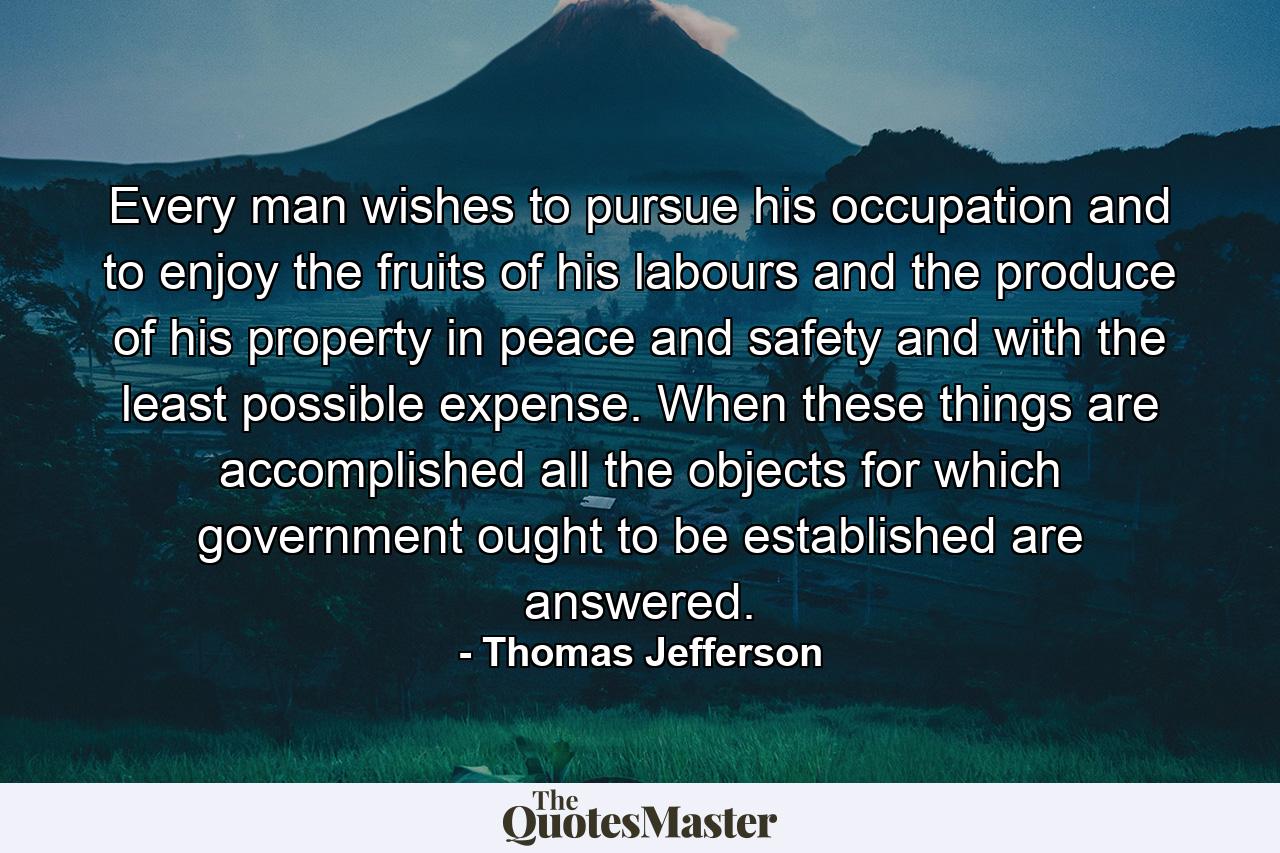 Every man wishes to pursue his occupation and to enjoy the fruits of his labours and the produce of his property in peace and safety  and with the least possible expense. When these things are accomplished  all the objects for which government ought to be established are answered. - Quote by Thomas Jefferson