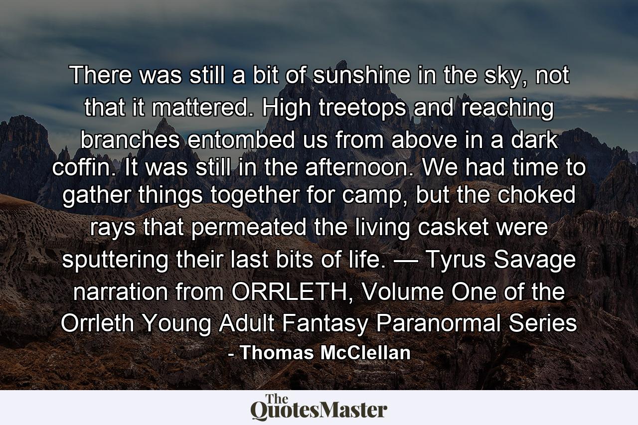 There was still a bit of sunshine in the sky, not that it mattered. High treetops and reaching branches entombed us from above in a dark coffin. It was still in the afternoon. We had time to gather things together for camp, but the choked rays that permeated the living casket were sputtering their last bits of life. — Tyrus Savage narration from ORRLETH, Volume One of the Orrleth Young Adult Fantasy Paranormal Series - Quote by Thomas McClellan