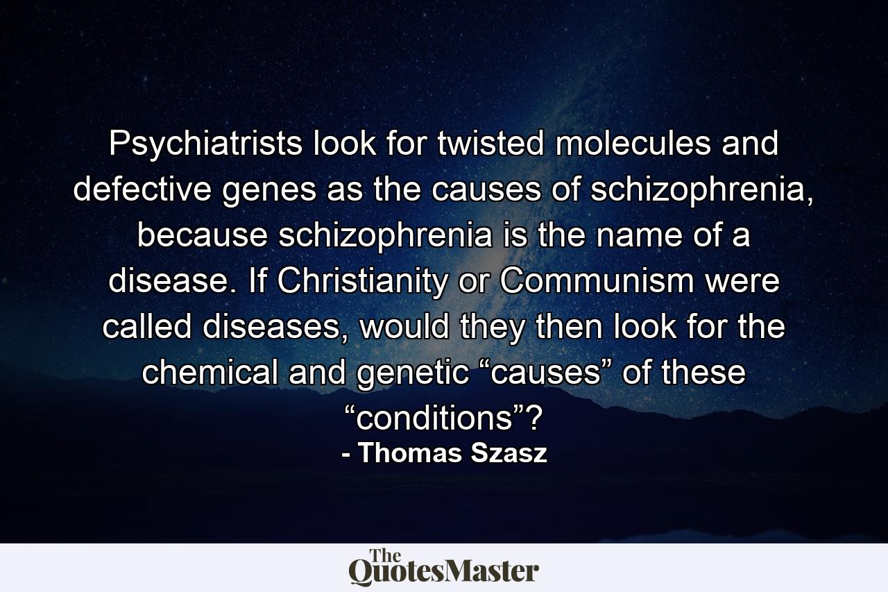 Psychiatrists look for twisted molecules and defective genes as the causes of schizophrenia, because schizophrenia is the name of a disease. If Christianity or Communism were called diseases, would they then look for the chemical and genetic “causes” of these “conditions”? - Quote by Thomas Szasz