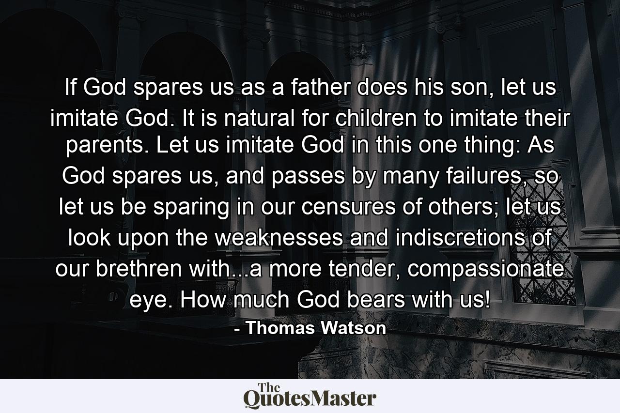 If God spares us as a father does his son, let us imitate God. It is natural for children to imitate their parents. Let us imitate God in this one thing: As God spares us, and passes by many failures, so let us be sparing in our censures of others; let us look upon the weaknesses and indiscretions of our brethren with...a more tender, compassionate eye. How much God bears with us! - Quote by Thomas Watson