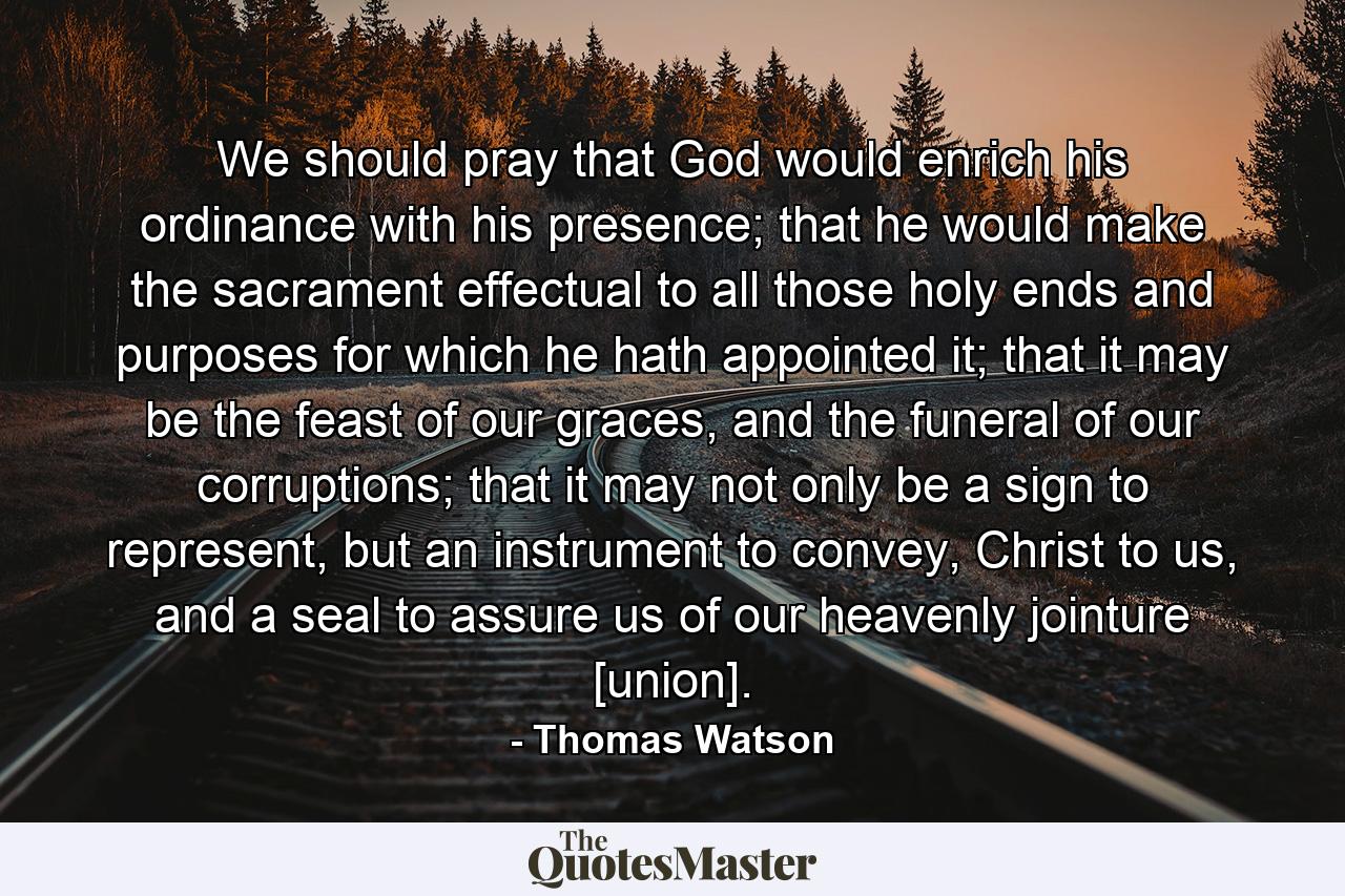 We should pray that God would enrich his ordinance with his presence; that he would make the sacrament effectual to all those holy ends and purposes for which he hath appointed it; that it may be the feast of our graces, and the funeral of our corruptions; that it may not only be a sign to represent, but an instrument to convey, Christ to us, and a seal to assure us of our heavenly jointure [union]. - Quote by Thomas Watson