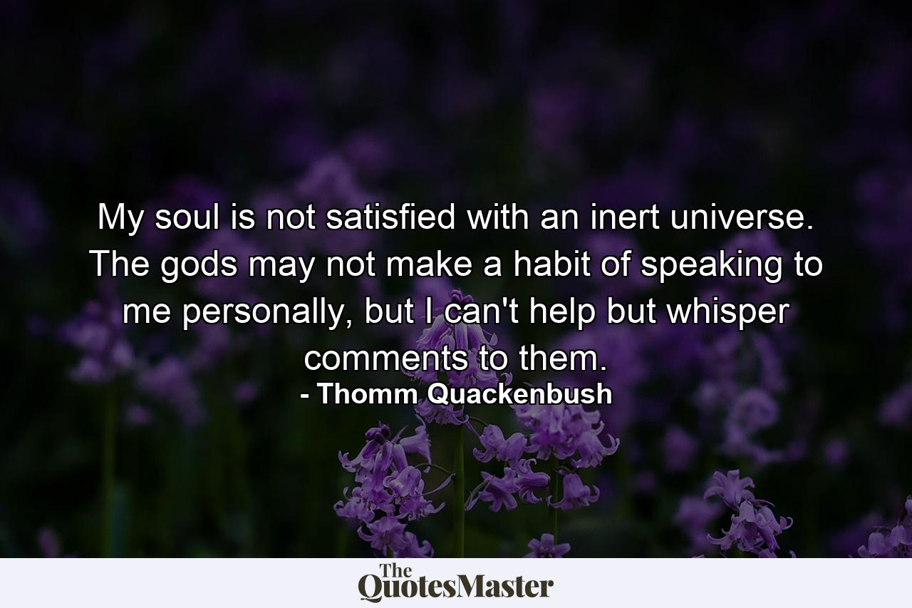 My soul is not satisfied with an inert universe. The gods may not make a habit of speaking to me personally, but I can't help but whisper comments to them. - Quote by Thomm Quackenbush