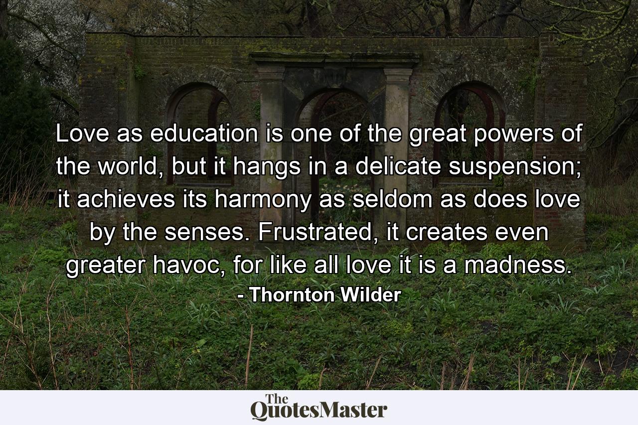 Love as education is one of the great powers of the world, but it hangs in a delicate suspension; it achieves its harmony as seldom as does love by the senses. Frustrated, it creates even greater havoc, for like all love it is a madness. - Quote by Thornton Wilder