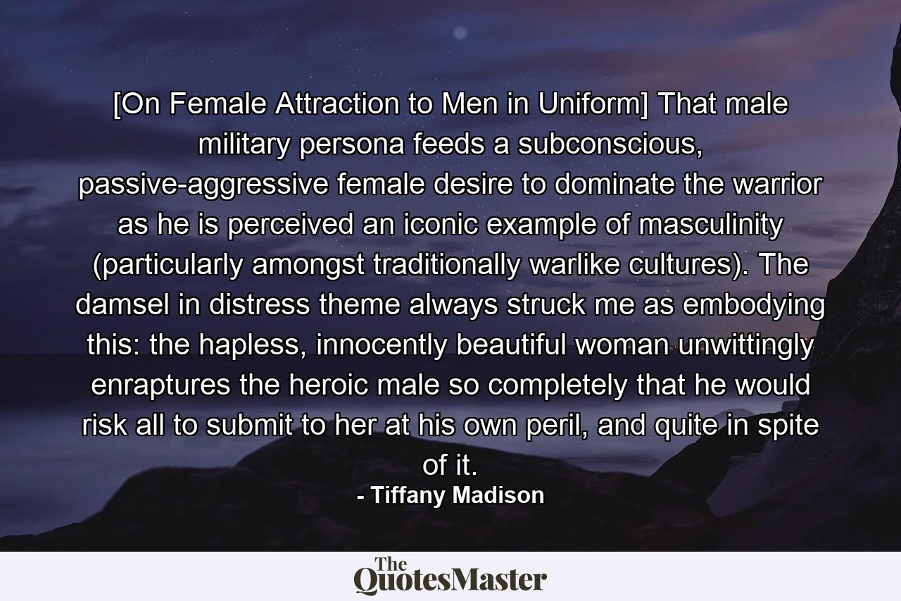 [On Female Attraction to Men in Uniform] That male military persona feeds a subconscious, passive-aggressive female desire to dominate the warrior as he is perceived an iconic example of masculinity (particularly amongst traditionally warlike cultures). The damsel in distress theme always struck me as embodying this: the hapless, innocently beautiful woman unwittingly enraptures the heroic male so completely that he would risk all to submit to her at his own peril, and quite in spite of it. - Quote by Tiffany Madison