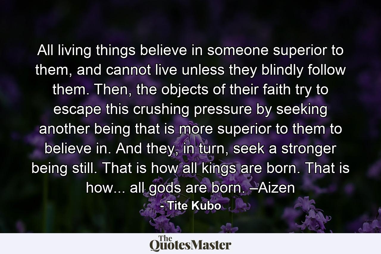 All living things believe in someone superior to them, and cannot live unless they blindly follow them. Then, the objects of their faith try to escape this crushing pressure by seeking another being that is more superior to them to believe in. And they, in turn, seek a stronger being still. That is how all kings are born. That is how... all gods are born. –Aizen - Quote by Tite Kubo