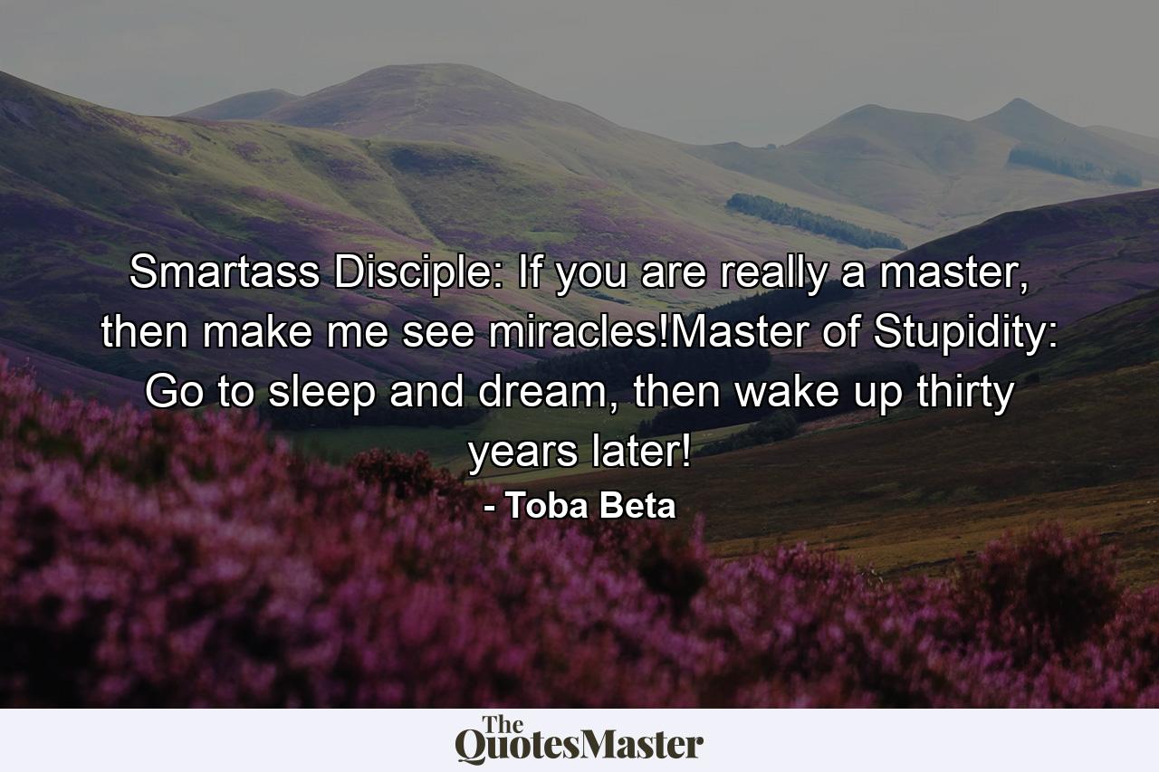 Smartass Disciple: If you are really a master, then make me see miracles!Master of Stupidity: Go to sleep and dream, then wake up thirty years later! - Quote by Toba Beta