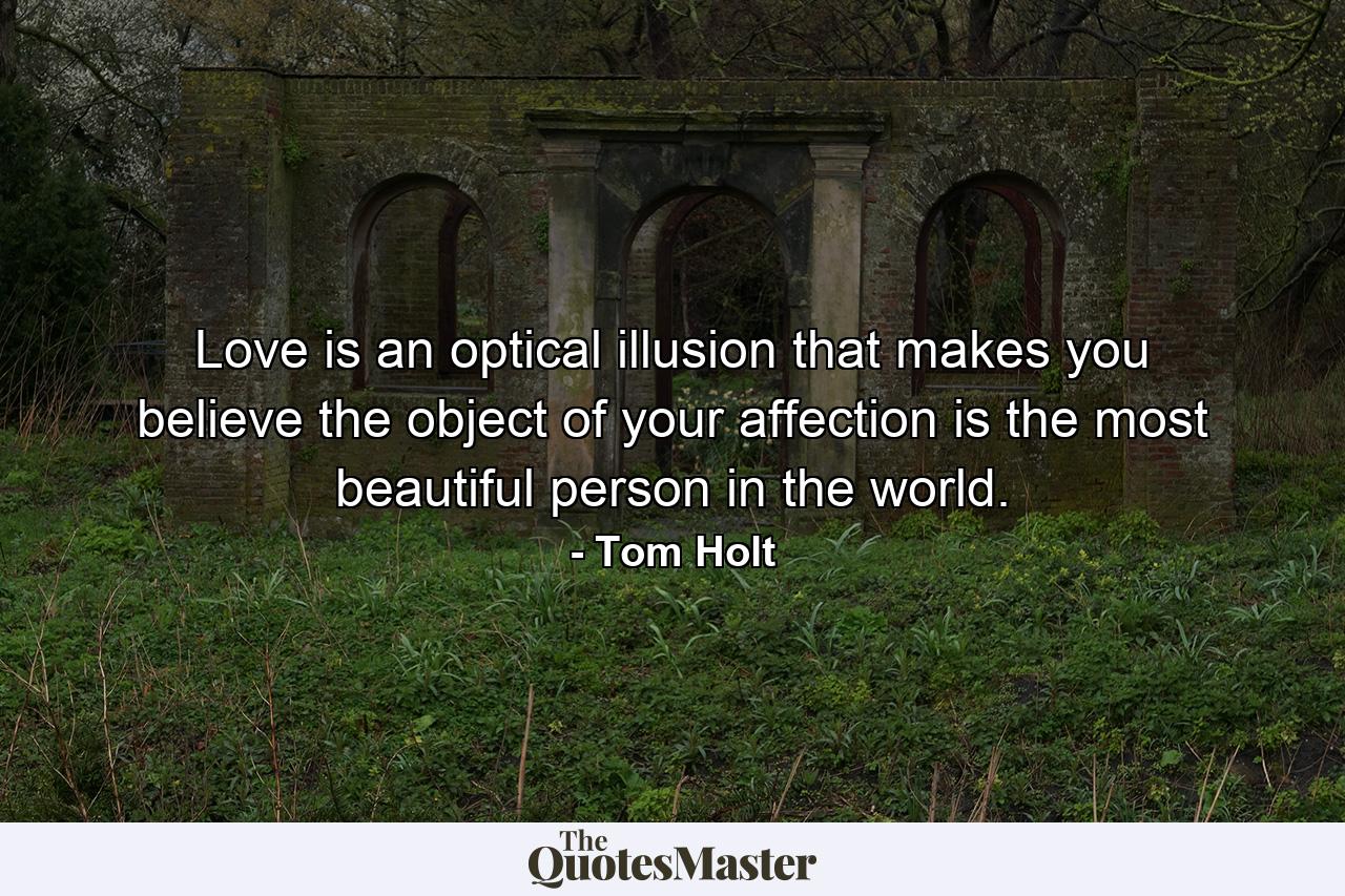 Love is an optical illusion that makes you believe the object of your affection is the most beautiful person in the world. - Quote by Tom Holt