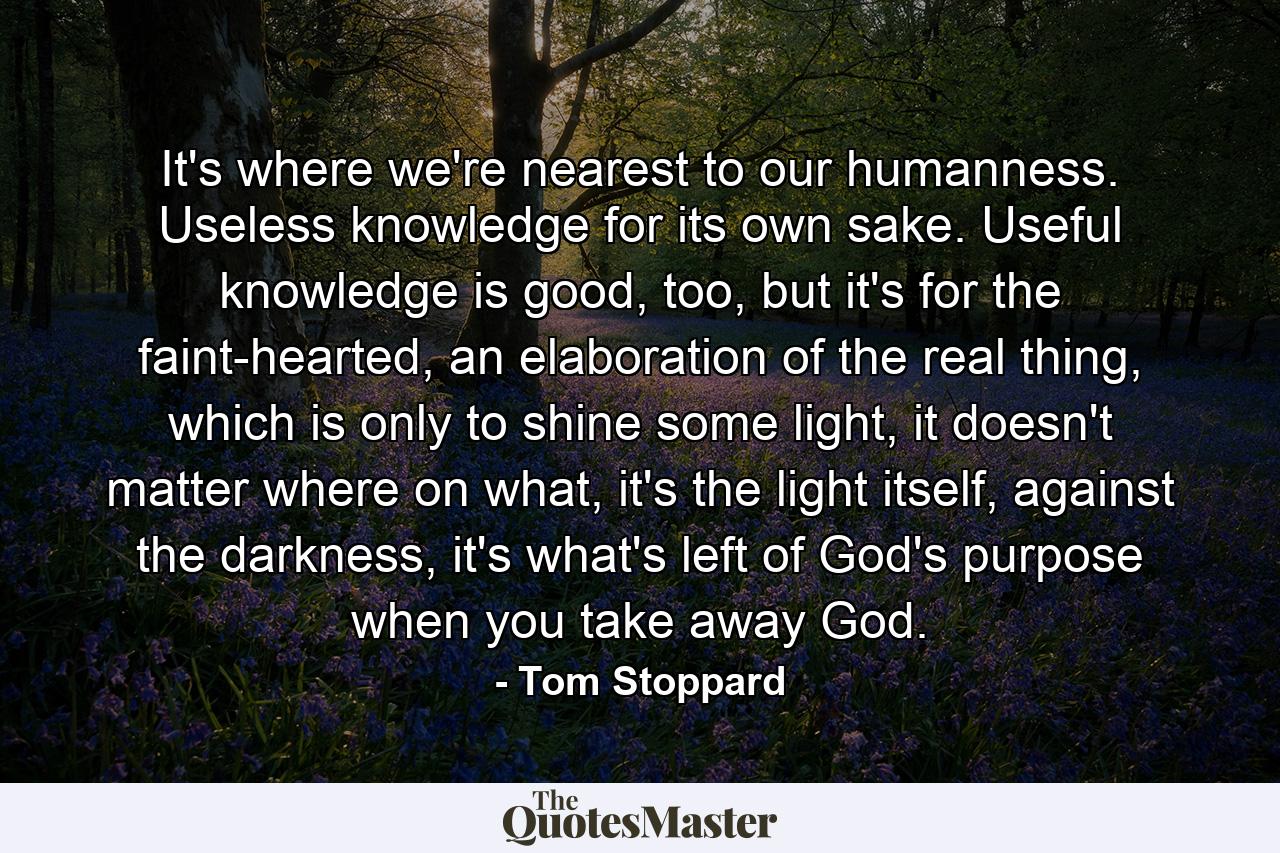 It's where we're nearest to our humanness. Useless knowledge for its own sake. Useful knowledge is good, too, but it's for the faint-hearted, an elaboration of the real thing, which is only to shine some light, it doesn't matter where on what, it's the light itself, against the darkness, it's what's left of God's purpose when you take away God. - Quote by Tom Stoppard