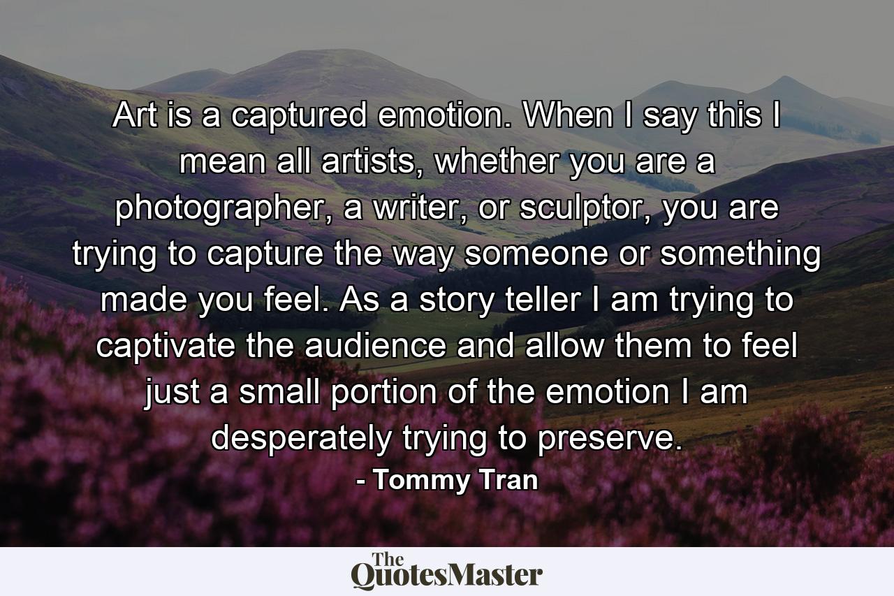 Art is a captured emotion. When I say this I mean all artists, whether you are a photographer, a writer, or sculptor, you are trying to capture the way someone or something made you feel. As a story teller I am trying to captivate the audience and allow them to feel just a small portion of the emotion I am desperately trying to preserve. - Quote by Tommy Tran