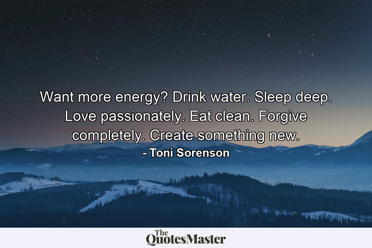 Want more energy? Drink water. Sleep deep. Love passionately. Eat clean. Forgive completely. Create something new. - Quote by Toni Sorenson