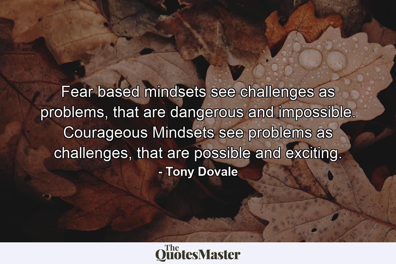 Fear based mindsets see challenges as problems, that are dangerous and impossible. Courageous Mindsets see problems as challenges, that are possible and exciting. - Quote by Tony Dovale