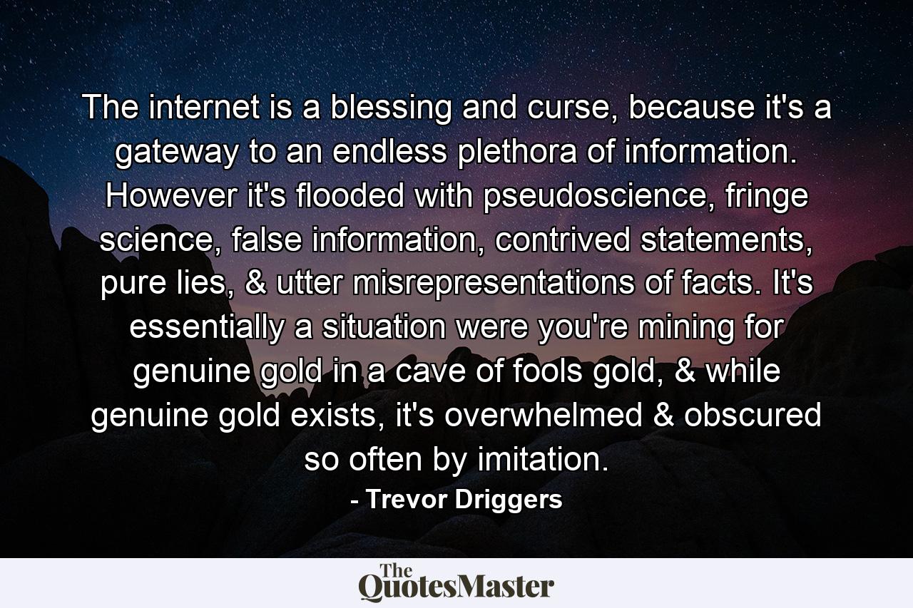 The internet is a blessing and curse, because it's a gateway to an endless plethora of information. However it's flooded with pseudoscience, fringe science, false information, contrived statements, pure lies, & utter misrepresentations of facts.  It's essentially a situation were you're mining for genuine gold in a cave of fools gold, & while genuine gold exists, it's overwhelmed & obscured so often by imitation. - Quote by Trevor Driggers