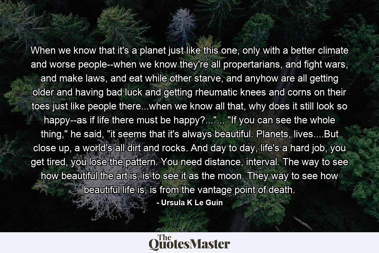 When we know that it's a planet just like this one, only with a better climate and worse people--when we know they're all propertarians, and fight wars, and make laws, and eat while other starve, and anyhow are all getting older and having bad luck and getting rheumatic knees and corns on their toes just like people there...when we know all that, why does it still look so happy--as if life there must be happy?...