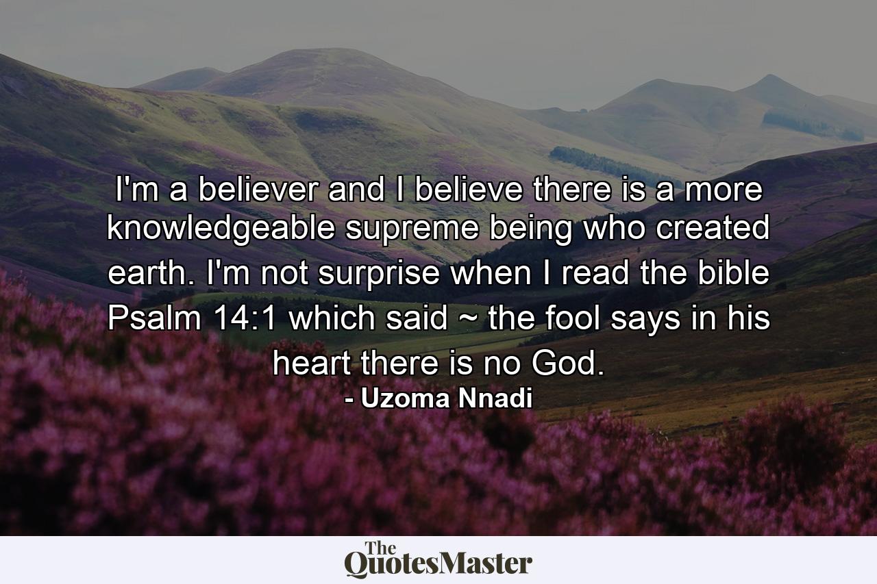 I'm a believer and I believe there is a more knowledgeable supreme being who created earth. I'm not surprise when I read the bible Psalm 14:1 which said ~ the fool says in his heart there is no God. - Quote by Uzoma Nnadi