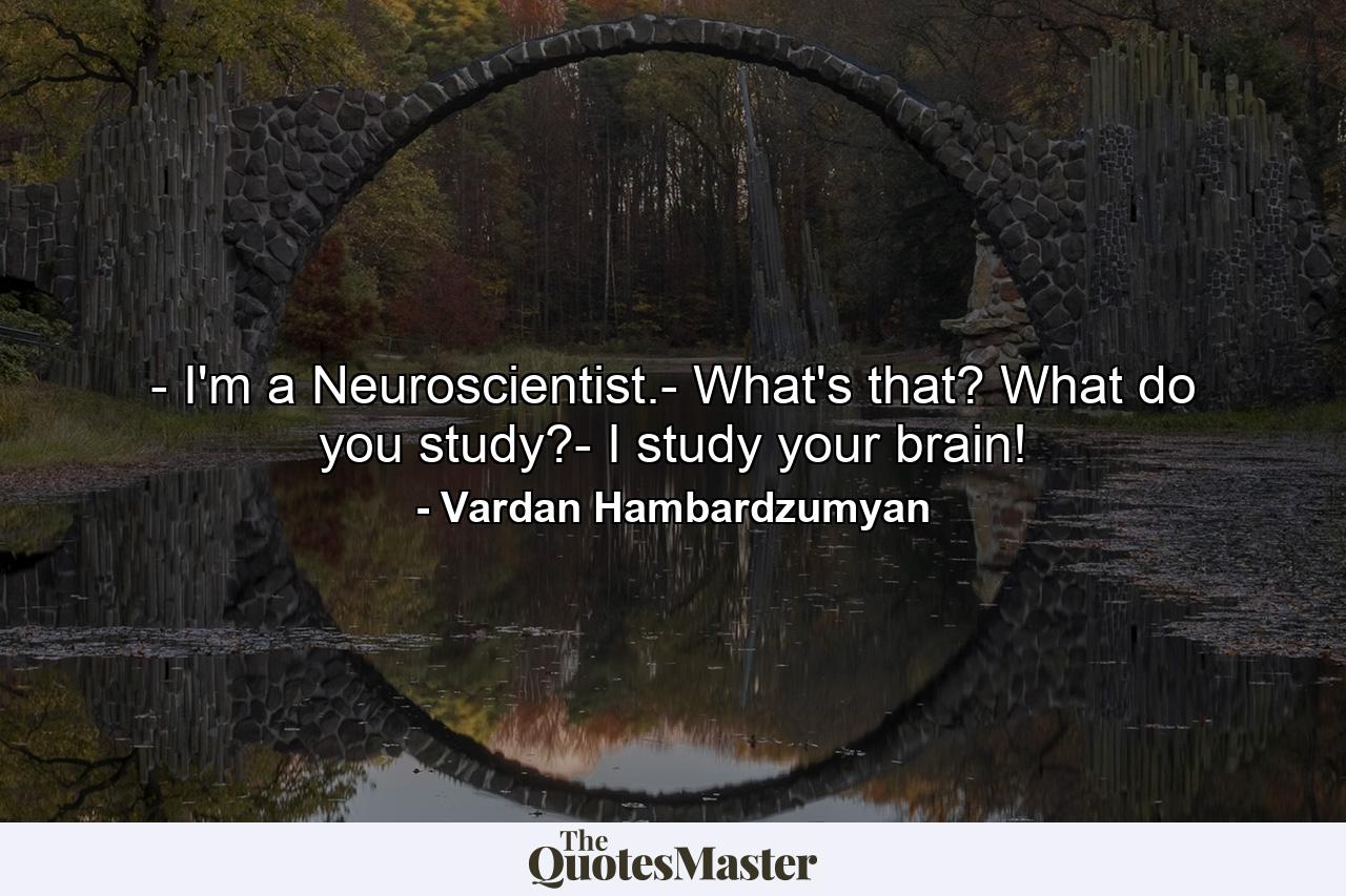 - I'm a Neuroscientist.- What's that? What do you study?- I study your brain! - Quote by Vardan Hambardzumyan