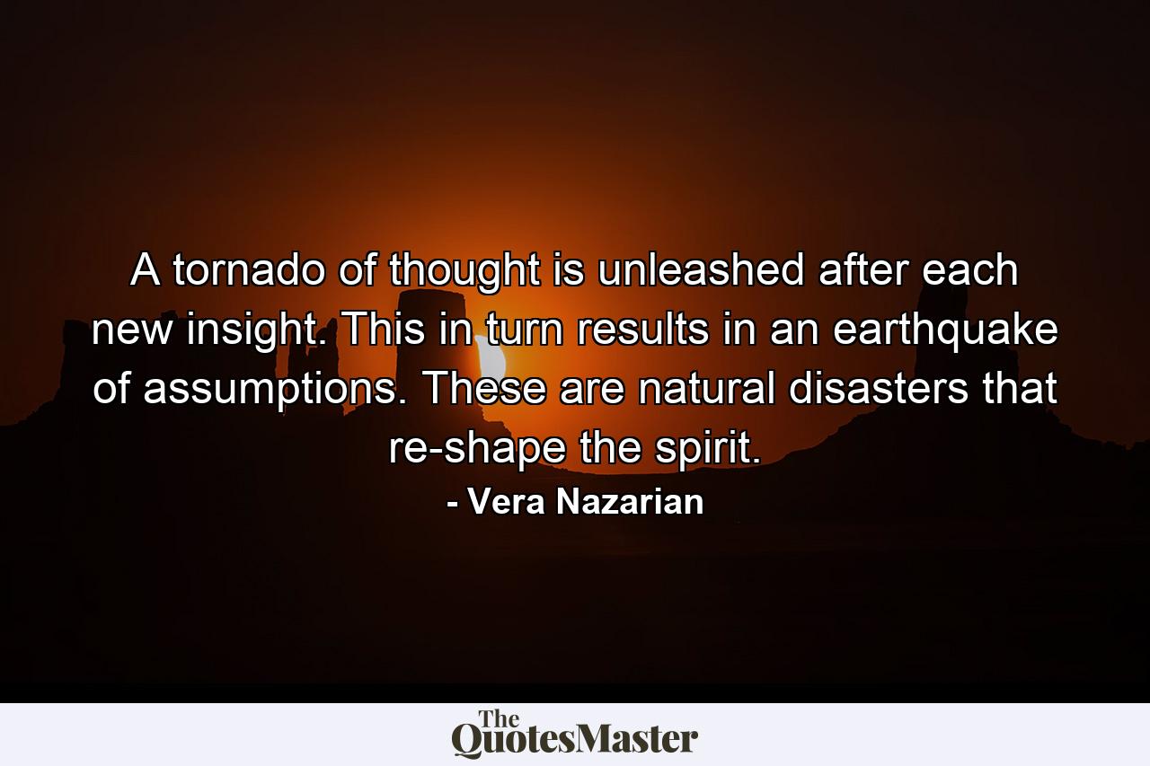 A tornado of thought is unleashed after each new insight. This in turn results in an earthquake of assumptions. These are natural disasters that re-shape the spirit. - Quote by Vera Nazarian