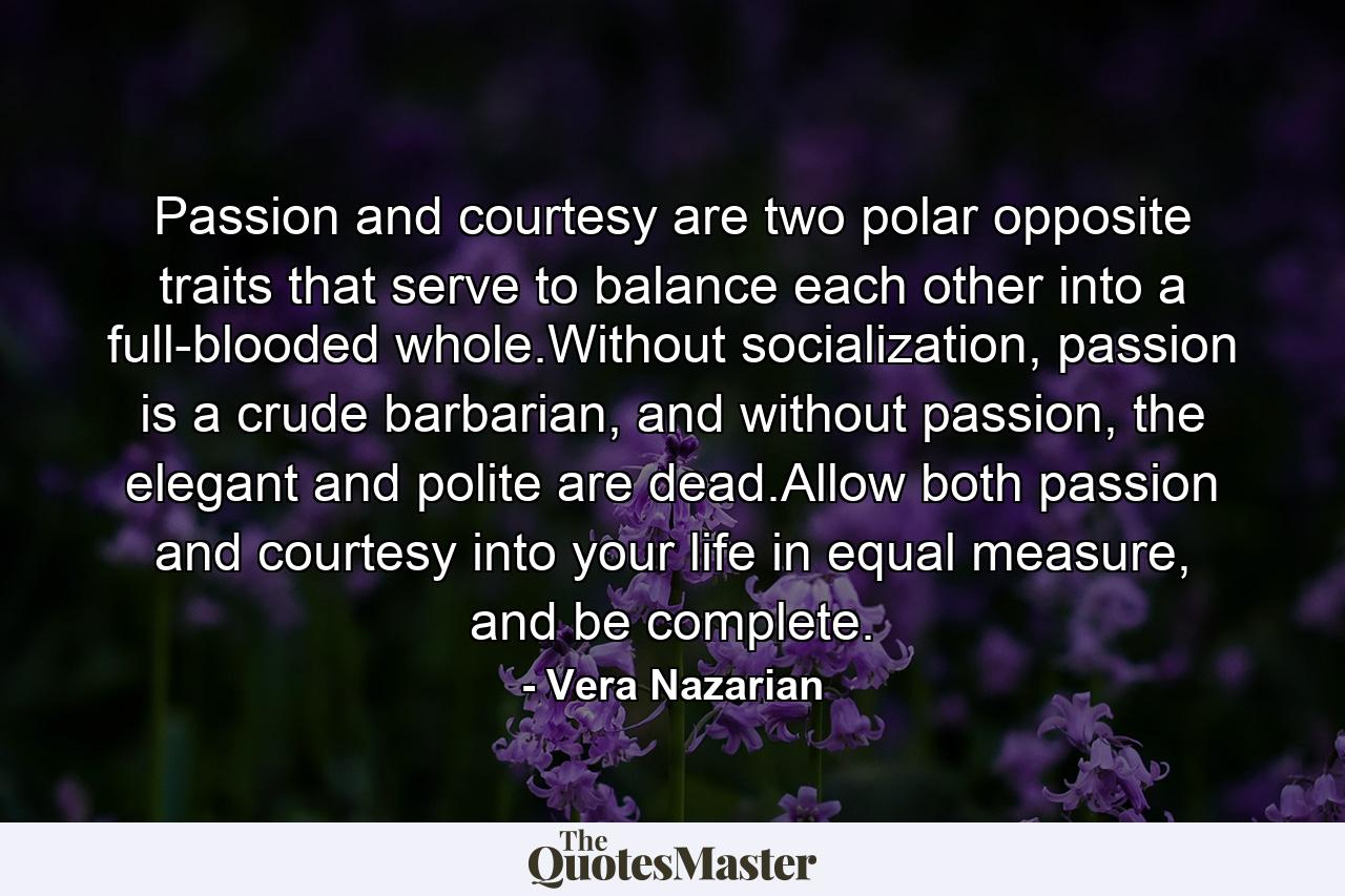 Passion and courtesy are two polar opposite traits that serve to balance each other into a full-blooded whole.Without socialization, passion is a crude barbarian, and without passion, the elegant and polite are dead.Allow both passion and courtesy into your life in equal measure, and be complete. - Quote by Vera Nazarian