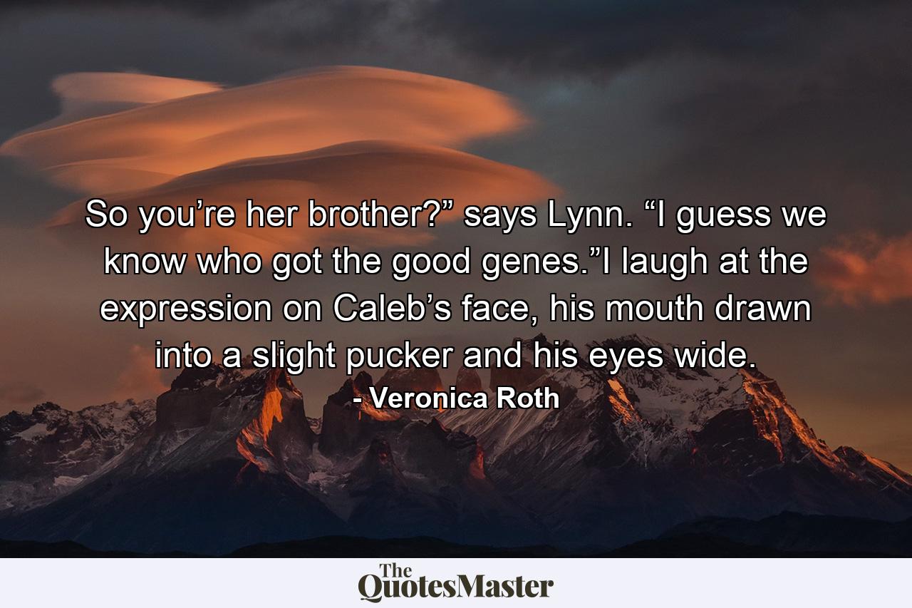 So you’re her brother?” says Lynn. “I guess we know who got the good genes.”I laugh at the expression on Caleb’s face, his mouth drawn into a slight pucker and his eyes wide. - Quote by Veronica Roth