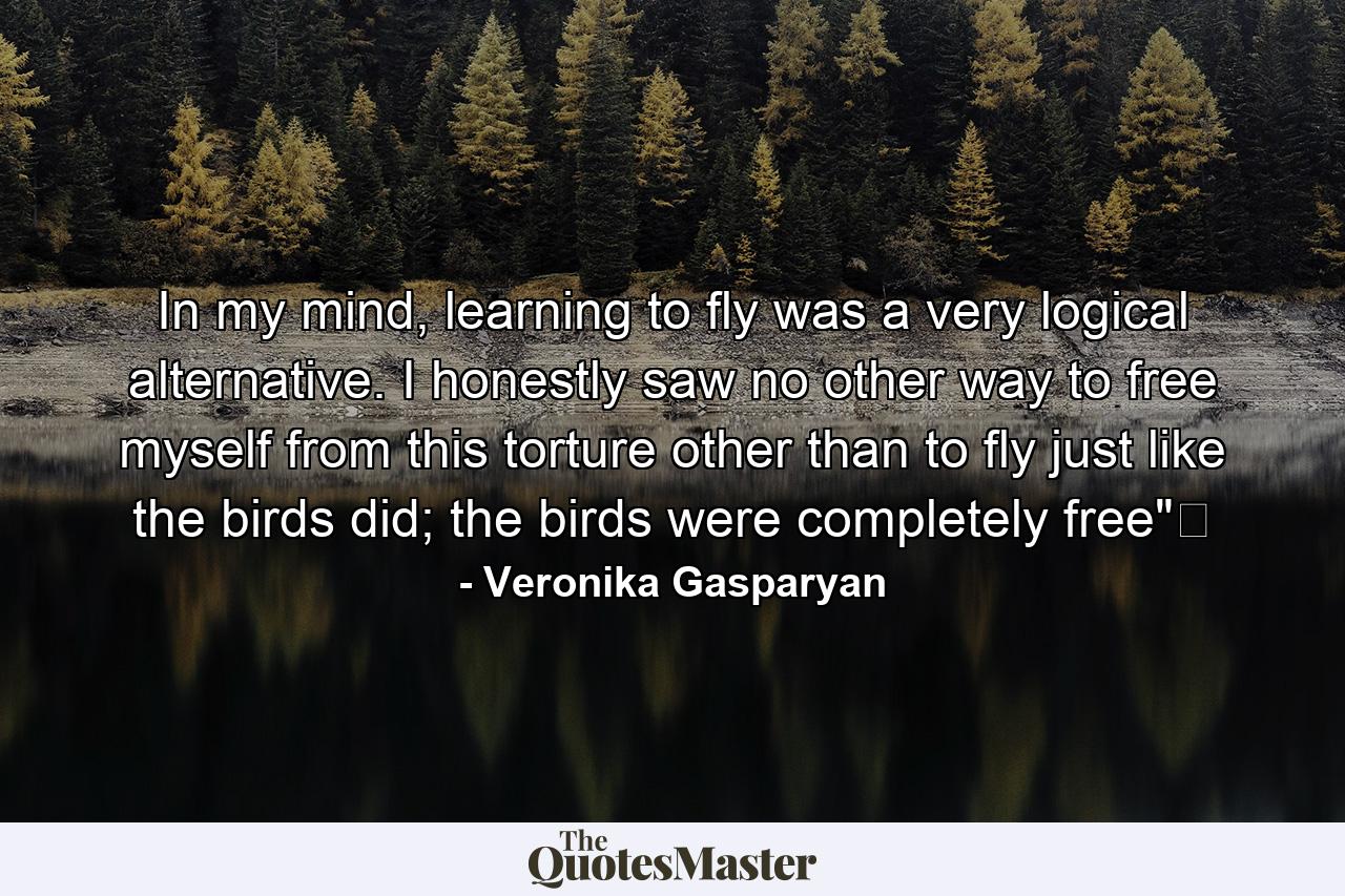 In my mind, learning to fly was a very logical alternative. I honestly saw no other way to free myself from this torture other than to fly just like the birds did; the birds were completely free