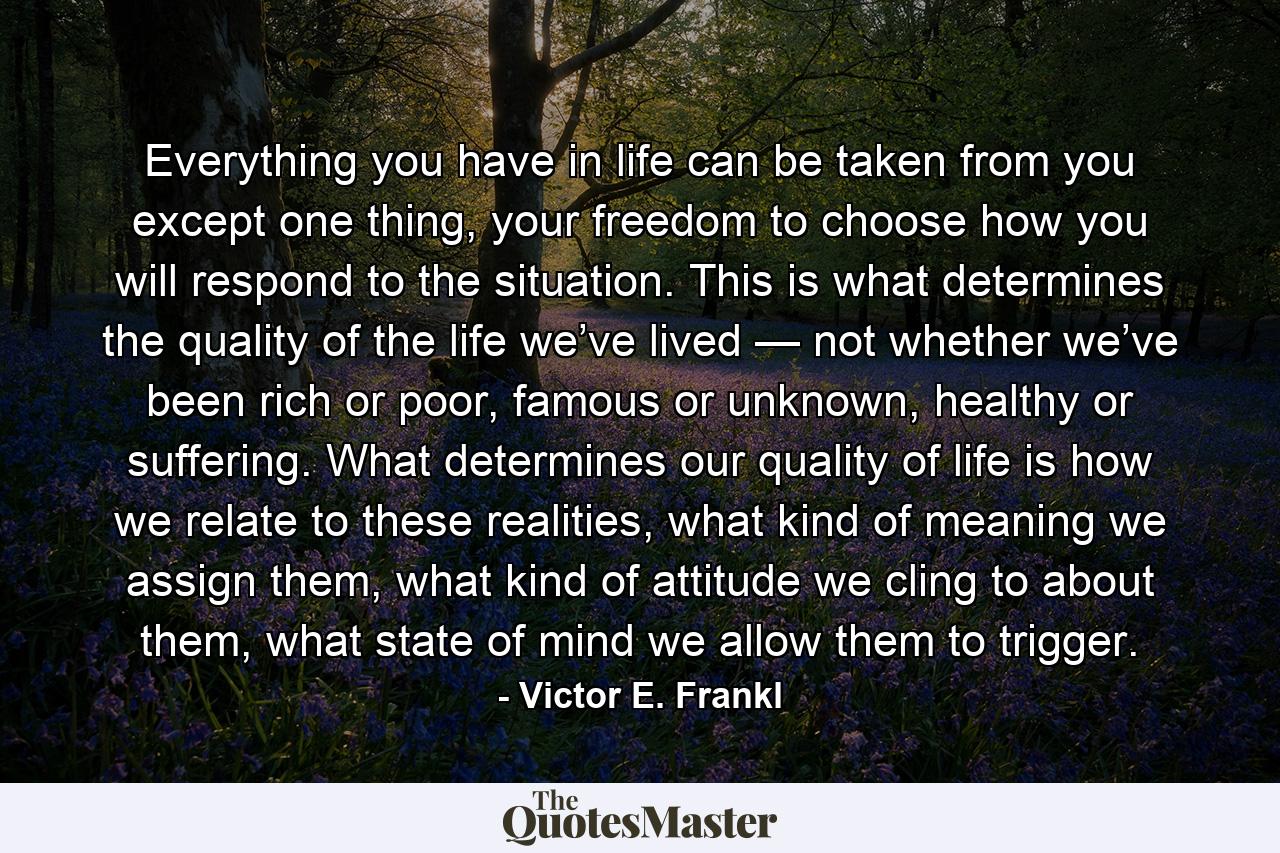 Everything you have in life can be taken from you except one thing, your freedom to choose how you will respond to the situation. This is what determines the quality of the life we’ve lived — not whether we’ve been rich or poor, famous or unknown, healthy or suffering. What determines our quality of life is how we relate to these realities, what kind of meaning we assign them, what kind of attitude we cling to about them, what state of mind we allow them to trigger. - Quote by Victor E. Frankl