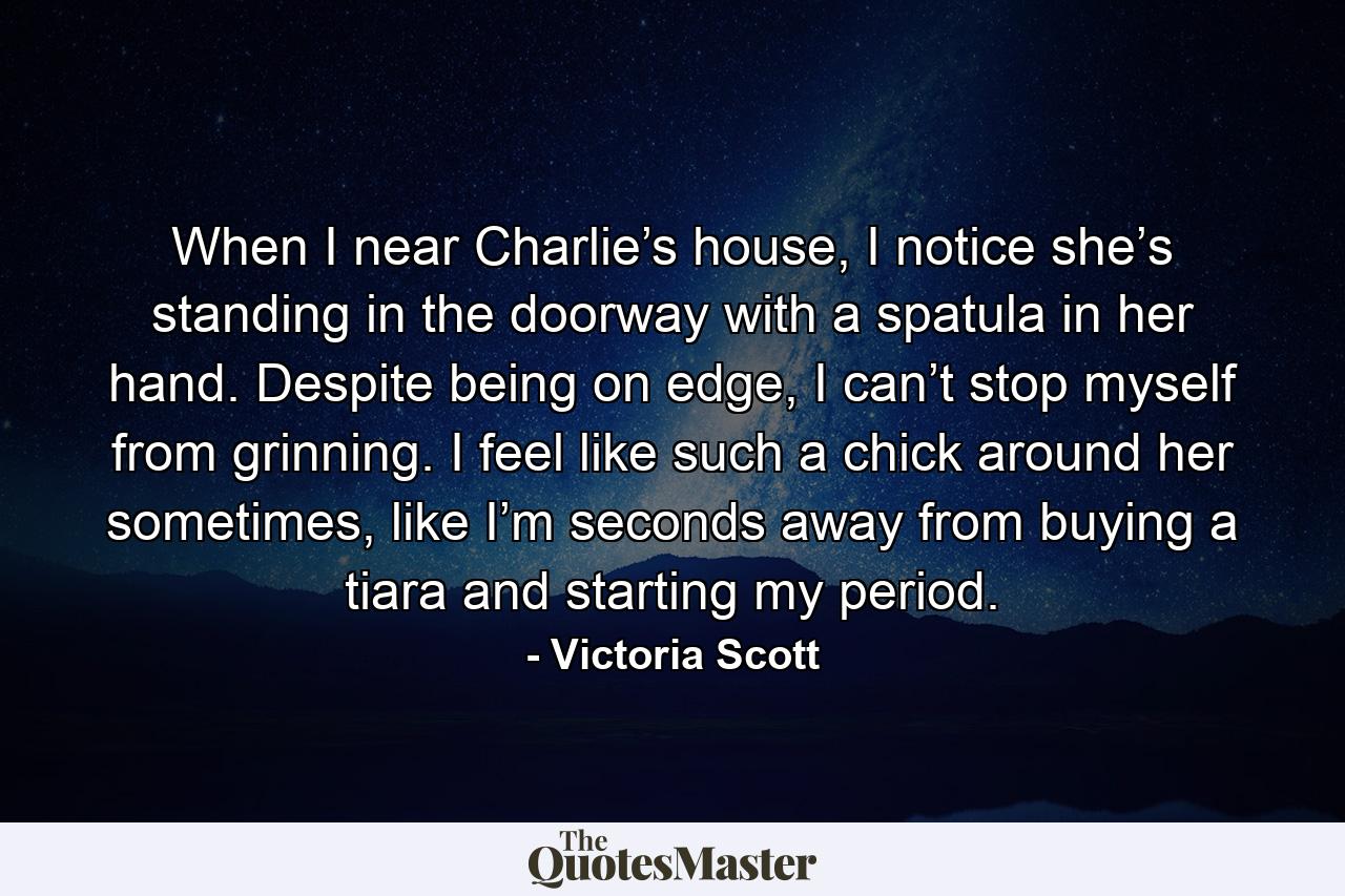 When I near Charlie’s house, I notice she’s standing in the doorway with a spatula in her hand. Despite being on edge, I can’t stop myself from grinning. I feel like such a chick around her sometimes, like I’m seconds away from buying a tiara and starting my period. - Quote by Victoria Scott