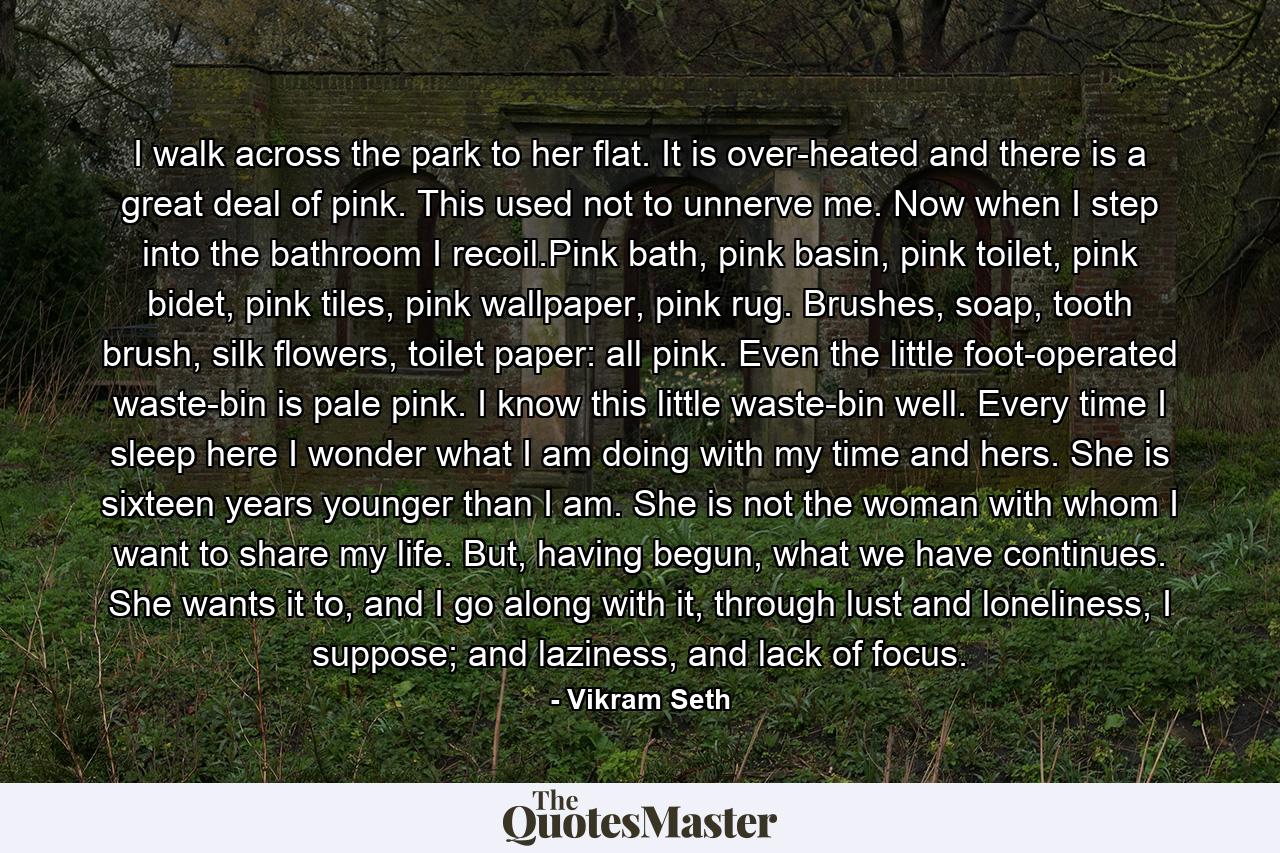 I walk across the park to her flat. It is over-heated and there is a great deal of pink. This used not to unnerve me. Now when I step into the bathroom I recoil.Pink bath, pink basin, pink toilet, pink bidet, pink tiles, pink wallpaper, pink rug. Brushes, soap, tooth brush, silk flowers, toilet paper: all pink. Even the little foot-operated waste-bin is pale pink. I know this little waste-bin well. Every time I sleep here I wonder what I am doing with my time and hers. She is sixteen years younger than I am. She is not the woman with whom I want to share my life. But, having begun, what we have continues. She wants it to, and I go along with it, through lust and loneliness, I suppose; and laziness, and lack of focus. - Quote by Vikram Seth