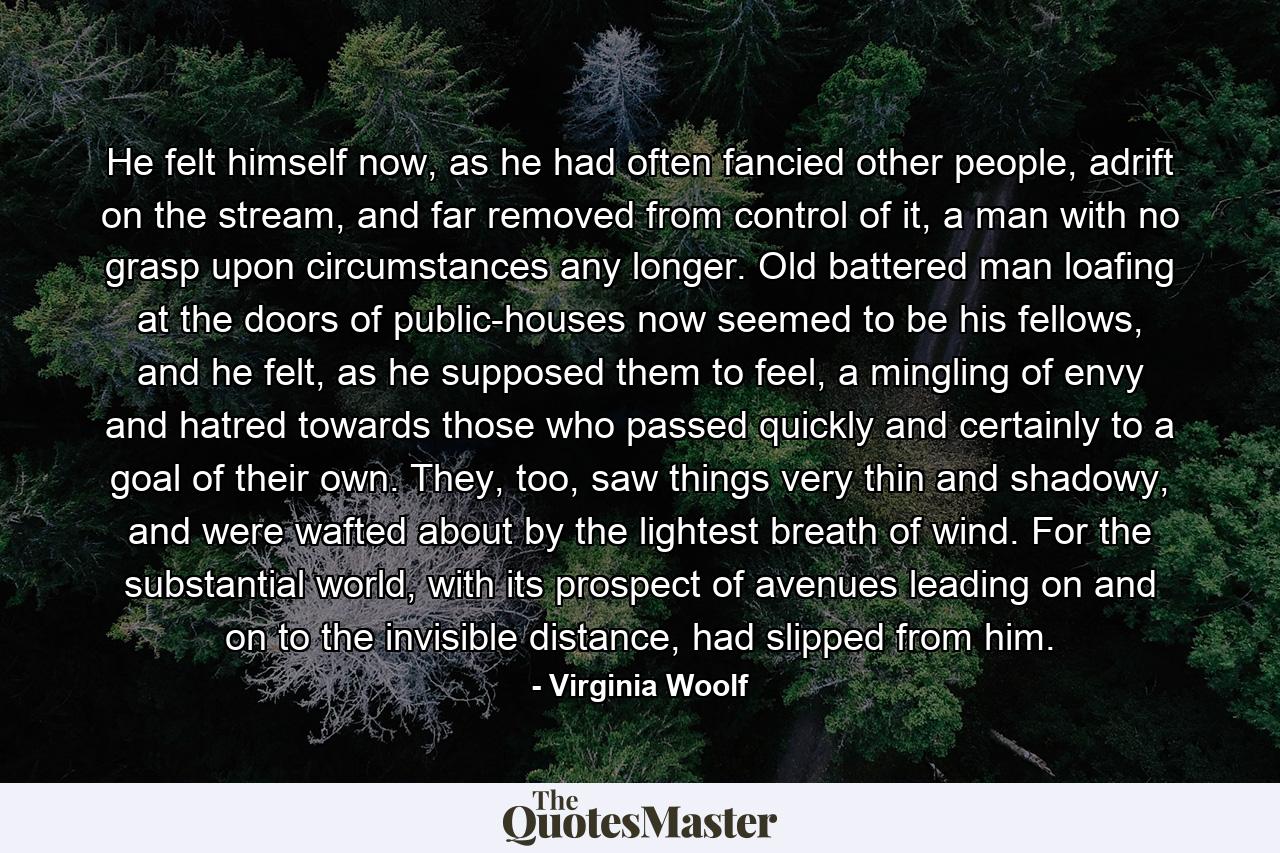 He felt himself now, as he had often fancied other people, adrift on the stream, and far removed from control of it, a man with no grasp upon circumstances any longer. Old battered man loafing at the doors of public-houses now seemed to be his fellows, and he felt, as he supposed them to feel, a mingling of envy and hatred towards those who passed quickly and certainly to a goal of their own. They, too, saw things very thin and shadowy, and were wafted about by the lightest breath of wind. For the substantial world, with its prospect of avenues leading on and on to the invisible distance, had slipped from him. - Quote by Virginia Woolf