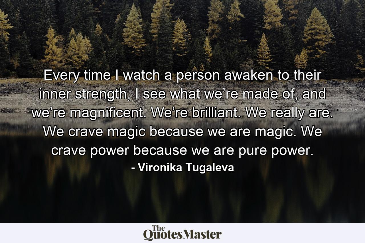 Every time I watch a person awaken to their inner strength, I see what we’re made of, and we’re magnificent. We’re brilliant. We really are. We crave magic because we are magic. We crave power because we are pure power. - Quote by Vironika Tugaleva