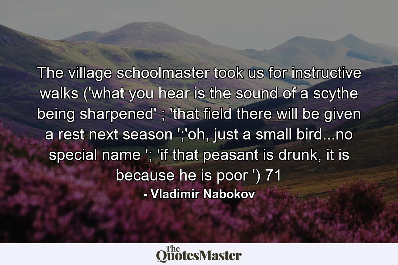 The village schoolmaster took us for instructive walks ('what you hear is the sound of a scythe being sharpened' ; 'that field there will be given a rest next season ';'oh, just a small bird...no special name '; 'if that peasant is drunk, it is because he is poor ') 71 - Quote by Vladimir Nabokov